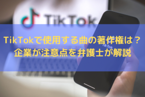 【2022】TikTokで使用する曲の著作権は？企業が注意すべきことを弁護士が解説