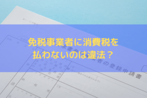 【2024】免税事業者に消費税を払わないのは違法？独占禁止法・下請法を踏まえた対応方法