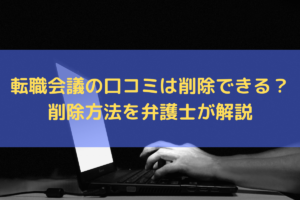 【2024】転職会議の口コミは削除できる？削除方法を弁護士がわかりやすく解説