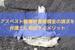 【2025】アスベスト健康被害賠償金の請求を弁護士に相談するメリットを弁護士が解説