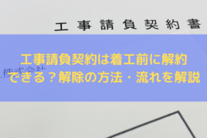 【2025】工事請負契約は着工前に解約できる？解除の方法・流れを弁護士がわかりやすく解説