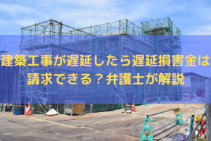 【2025】建築工事が遅延したら遅延損害金は請求できる？弁護士がわかりやすく解説