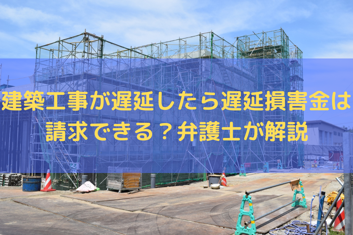 建築工事が遅延したら遅延損害金は請求できる？弁護士がわかりやすく解説