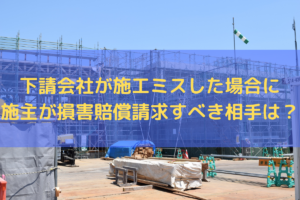 下請会社が施工ミスした場合に施主が損害賠償請求すべき相手は？弁護士がわかりやすく解説