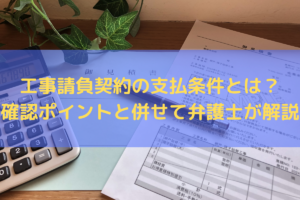 工事請負契約の支払条件とは？確認ポイントと併せて弁護士がわかりやすく解説