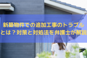 【2026】新築物件での追加工事のトラブルとは？対策と対処法を弁護士がわかりやすく解説